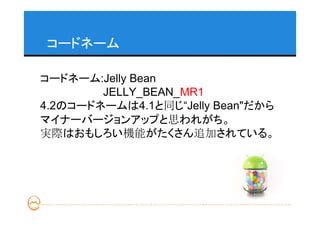 コードネーム

コードネーム:Jelly Bean
        JELLY_BEAN_MR1
4.2のコードネームは4.1と同じ“Jelly Bean"だから
マイナーバージョンアップと思われがち。
実際はおもしろい機能がたくさん追加されている。
 