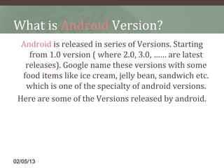 What is Android Version?
  Android is released in series of Versions. Starting 
    from 1.0 version ( where 2.0, 3.0, …… are latest 
   releases). Google name these versions with some 
  food items like ice cream, jelly bean, sandwich etc. 
   which is one of the specialty of android versions.
 Here are some of the Versions released by android.




02/05/13
 