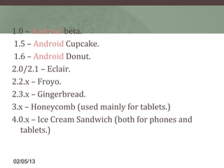 1.0 – Android beta.
1.5 – Android Cupcake.
1.6 – Android Donut.
2.0/2.1 – Eclair.
2.2.x – Froyo.
2.3.x – Gingerbread.
3.x – Honeycomb (used mainly for tablets.)
4.0.x – Ice Cream Sandwich (both for phones and
  tablets.)


02/05/13
 