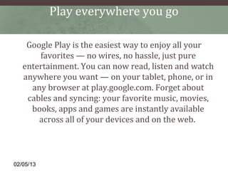 Play everywhere you go

    Google Play is the easiest way to enjoy all your
       favorites — no wires, no hassle, just pure
   entertainment. You can now read, listen and watch
   anywhere you want — on your tablet, phone, or in
     any browser at play.google.com. Forget about
    cables and syncing: your favorite music, movies,
     books, apps and games are instantly available
       across all of your devices and on the web.



02/05/13
 