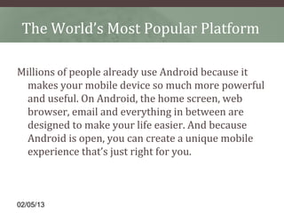 The World’s Most Popular Platform

Millions of people already use Android because it
  makes your mobile device so much more powerful
  and useful. On Android, the home screen, web
  browser, email and everything in between are
  designed to make your life easier. And because
  Android is open, you can create a unique mobile
  experience that’s just right for you.



02/05/13
 
