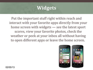 Widgets
     Put the important stuff right within reach and
   interact with your favorite apps directly from your
    home screen with widgets — see the latest sport
       scores, view your favorite photos, check the
    weather or peek at your inbox all without having
    to open different apps or leave the home screen.




02/05/13
 