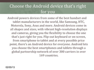 Choose the Android device that’s right
                 for you
 Android powers devices from some of the best handset and
    tablet manufacturers in the world, like Samsung, HTC,
   Motorola, Sony, Asus and more. Android devices come in
  all shapes and sizes, with vibrant high-resolution displays
   and cameras, giving you the flexibility to choose the one
   that’s just right for you. Flip-out keyboard or on-screen,
    from smartphone to tablet and at every possible price
  point, there’s an Android device for everyone. Android lets
   you choose the best smartphones and tablets through a
   global partnership network of over 300 carriers in over
                          169 countries.


02/05/13
 