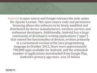 Android is open source and Google releases the code under 
  the Apache License. This open source code and permissive 
     licensing allows the software to be freely modified and 
  distributed by device manufacturers, wireless carriers and 
    enthusiast developers. Additionally, Android has a large 
    community of developers writing applications (“apps") 
   that extend the functionality of devices, written primarily 
        in a customized version of the Java programming 
      language.In October 2012, there were approximately 
     700,000 apps available for Android, and the estimated 
     number of applications downloaded from Google Play, 
           Android's primary app store, was 25 billion 


02/05/13
 