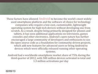 These factors have allowed Android to become the world's most widely 
   used smartphone platform and the software of choice for technology 
        companies who require a low-cost, customizable, lightweight 
    operating system for high tech devices without developing one from 
   scratch. As a result, despite being primarily designed for phones and 
      tablets, it has seen additional applications on televisions, games 
     consoles and other electronics. Android's open nature has further 
    encouraged a large community of developers and enthusiasts to use 
   the open source code as a foundation for community-driven projects, 
      which add new features for advanced users or bring Android to 
       devices which were officially released running other operating 
                                    systems.
 Android had a worldwide smartphone market share of 75% during the 
   third quarter of 2012, with 500 million devices activated in total and 
                         1.3 million activations per day


02/05/13
 