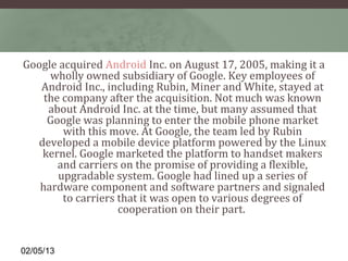 Google acquired Android Inc. on August 17, 2005, making it a 
     wholly owned subsidiary of Google. Key employees of 
   Android Inc., including Rubin, Miner and White, stayed at 
    the company after the acquisition. Not much was known 
     about Android Inc. at the time, but many assumed that 
     Google was planning to enter the mobile phone market 
        with this move. At Google, the team led by Rubin 
  developed a mobile device platform powered by the Linux 
   kernel. Google marketed the platform to handset makers 
       and carriers on the promise of providing a flexible, 
       upgradable system. Google had lined up a series of 
   hardware component and software partners and signaled 
        to carriers that it was open to various degrees of 
                    cooperation on their part. 


02/05/13
 