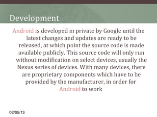Development
 Android is developed in private by Google until the 
      latest changes and updates are ready to be 
   released, at which point the source code is made 
   available publicly. This source code will only run 
  without modification on select devices, usually the 
  Nexus series of devices. With many devices, there 
    are proprietary components which have to be 
      provided by the manufacturer, in order for 
                   Android to work 


02/05/13
 