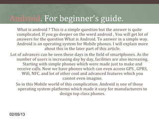 Android. For beginner’s guide.
    What is android ? This is a simple question but the answer is quite 
   complicated. If you go deeper on the word android , You will get lot of 
   answers for the question What is Android. To answer in a simple way. 
   Android is an operating system for Mobile phones. I will explain more 
                    about this in the later part of this article.
Lot of advances can be seen these days in the field of smartphones. As the 
   number of users is increasing day by day, facilities are also increasing. 
       Starting with simple phones which were made just to make and 
    receive calls. Now we have phones which can even access GPS , GPRS, 
      Wifi, NFC. and lot of other cool and advanced features which you 
                              cannot even imagine.
   So in this Mobile world of this complication. Android is one of those 
    operating system platforms which made it easy for manufacturers to 
                            design top class phones.



02/05/13
 