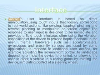    Android's user interface is based on direct
    manipulation,using touch inputs that loosely correspond
    to real-world actions, like swiping, tapping, pinching and
    reverse pinching to manipulate on-screen objects,The
    response to user input is designed to be immediate and
    provides a fluid touch interface, often using the vibration
    capabilities of the device to provide haptic feedback to the
    user. Internal hardware such as accelerometers,
    gyroscopes and proximity sensors are used by some
    applications to respond to additional user actions, for
    example adjusting the screen from portrait to landscape
    depending on how the device is oriented, or allowing the
    user to steer a vehicle in a racing game by rotating the
    device, simulating control of a steering wheel.
 