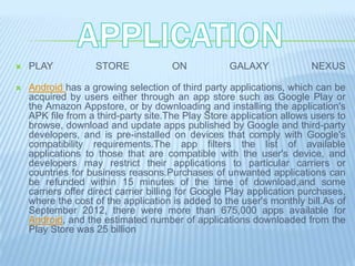    PLAY            STORE             ON            GALAXY             NEXUS

   Android has a growing selection of third party applications, which can be
    acquired by users either through an app store such as Google Play or
    the Amazon Appstore, or by downloading and installing the application's
    APK file from a third-party site.The Play Store application allows users to
    browse, download and update apps published by Google and third-party
    developers, and is pre-installed on devices that comply with Google's
    compatibility requirements.The app filters the list of available
    applications to those that are compatible with the user's device, and
    developers may restrict their applications to particular carriers or
    countries for business reasons.Purchases of unwanted applications can
    be refunded within 15 minutes of the time of download,and some
    carriers offer direct carrier billing for Google Play application purchases,
    where the cost of the application is added to the user's monthly bill.As of
    September 2012, there were more than 675,000 apps available for
    Android, and the estimated number of applications downloaded from the
    Play Store was 25 billion
 