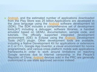    Android, and the estimated number of applications downloaded
    from the Play Store was 25 billion.Applications are developed in
    the Java language using the Android software development kit
    (SDK). The SDK includes a comprehensive set of development
    tools,[47] including a debugger, software libraries, a handset
    emulator based on QEMU, documentation, sample code, and
    tutorials. The officially supported integrated development
    environment (IDE) is Eclipse using the Android Development
    Tools (ADT) plugin. Other development tools are available,
    including a Native Development Kit for applications or extensions
    in C or C++, Google App Inventor, a visual environment for novice
    programmers, and various cross platform mobile web applications
    frameworks.In order to work around limitations on reaching
    Google services due to Internet censorship in the People's
    Republic of China, Android devices sold in the PRC are generally
    customized to use state approved services instead.
 
