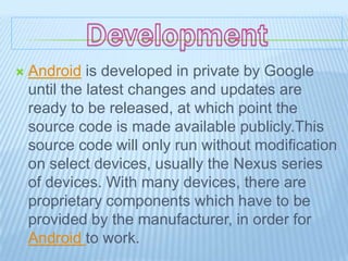    Android is developed in private by Google
    until the latest changes and updates are
    ready to be released, at which point the
    source code is made available publicly.This
    source code will only run without modification
    on select devices, usually the Nexus series
    of devices. With many devices, there are
    proprietary components which have to be
    provided by the manufacturer, in order for
    Android to work.
 