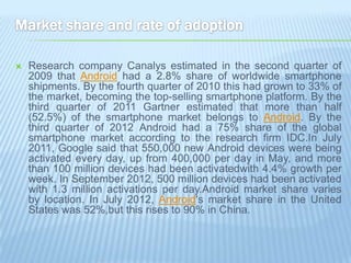    Research company Canalys estimated in the second quarter of
    2009 that Android had a 2.8% share of worldwide smartphone
    shipments. By the fourth quarter of 2010 this had grown to 33% of
    the market, becoming the top-selling smartphone platform. By the
    third quarter of 2011 Gartner estimated that more than half
    (52.5%) of the smartphone market belongs to Android. By the
    third quarter of 2012 Android had a 75% share of the global
    smartphone market according to the research firm IDC.In July
    2011, Google said that 550,000 new Android devices were being
    activated every day, up from 400,000 per day in May, and more
    than 100 million devices had been activatedwith 4.4% growth per
    week. In September 2012, 500 million devices had been activated
    with 1.3 million activations per day.Android market share varies
    by location. In July 2012, Android's market share in the United
    States was 52%,but this rises to 90% in China.
 