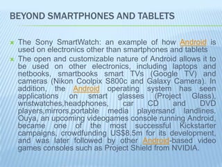 BEYOND SMARTPHONES AND TABLETS

   The Sony SmartWatch: an example of how Android is
    used on electronics other than smartphones and tablets
   The open and customizable nature of Android allows it to
    be used on other electronics, including laptops and
    netbooks, smartbooks smart TVs (Google TV) and
    cameras (Nikon Coolpix S800c and Galaxy Camera). In
    addition, the Android operating system has seen
    applications on smart glasses (Project Glass),
    wristwatches,headphones,       car   CD     and     DVD
    players,mirrors,portable media playersand landlines.
    Ouya, an upcoming videogames console running Android,
    became one of the most successful Kickstarter
    campaigns, crowdfunding US$8.5m for its development,
    and was later followed by other Android-based video
    games consoles such as Project Shield from NVIDIA.
 
