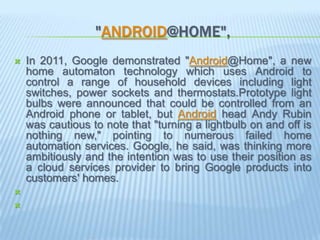 "ANDROID@HOME",
   In 2011, Google demonstrated "Android@Home", a new
    home automaton technology which uses Android to
    control a range of household devices including light
    switches, power sockets and thermostats.Prototype light
    bulbs were announced that could be controlled from an
    Android phone or tablet, but Android head Andy Rubin
    was cautious to note that "turning a lightbulb on and off is
    nothing new," pointing to numerous failed home
    automation services. Google, he said, was thinking more
    ambitiously and the intention was to use their position as
    a cloud services provider to bring Google products into
    customers' homes.


 