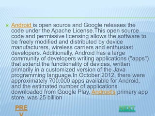    Android is open source and Google releases the
    code under the Apache License.This open source
    code and permissive licensing allows the software to
    be freely modified and distributed by device
    manufacturers, wireless carriers and enthusiast
    developers. Additionally, Android has a large
    community of developers writing applications ("apps")
    that extend the functionality of devices, written
    primarily in a customized version of the Java
    programming language.In October 2012, there were
    approximately 700,000 apps available for Android,
    and the estimated number of applications
    downloaded from Google Play, Android's primary app
    store, was 25 billion
 