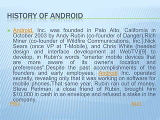 HISTORY OF ANDROID
   Android, Inc. was founded in Palo Alto, California in
    October 2003 by Andy Rubin (co-founder of Danger),Rich
    Miner (co-founder of Wildfire Communications, Inc.),Nick
    Sears (once VP at T-Mobile), and Chris White (headed
    design and interface development at WebTV)[9] to
    develop, in Rubin's words "smarter mobile devices that
    are more aware of its owner's location and
    preferences".Despite the past accomplishments of the
    founders and early employees, Android Inc. operated
    secretly, revealing only that it was working on software for
    mobile phones.That same year, Rubin ran out of money.
    Steve Perlman, a close friend of Rubin, brought him
    $10,000 in cash in an envelope and refused a stake in the
    company.
PREV                                                 NEXT
 