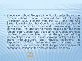    Speculation about Google's intention to enter the mobile
    communications market continued to build through
    December 2006. Reports from the BBC and the Wall
    Street Journal noted that Google wanted its search and
    applications on mobile phones and it was working hard to
    deliver that. Print and online media outlets soon reported
    rumors that Google was developing a Google-branded
    handset. Some speculated that as Google was defining
    technical specifications, it was showing prototypes to cell
    phone manufacturers and network operators. In
    September      2007,     InformationWeek      covered   an
    Evalueserve study reporting that Google had filed several
    patent applications in the area of mobile telephony.
                    PREV
                    NEXT
 
