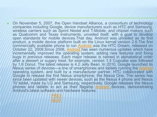    On November 5, 2007, the Open Handset Alliance, a consortium of technology
    companies including Google, device manufacturers such as HTC and Samsung,
    wireless carriers such as Sprint Nextel and T-Mobile, and chipset makers such
    as Qualcomm and Texas Instruments, unveiled itself, with a goal to develop
    open standards for mobile devices.That day, Android was unveiled as its first
    product, a mobile device platform built on the Linux kernel version 2.6.The first
    commercially available phone to run Android was the HTC Dream, released on
    October 22, 2008.Since 2008, Android has seen numerous updates which have
    incrementally improved the operating system, adding new features and fixing
    bugs in previous releases. Each major release is named in alphabetical order
    after a dessert or sugary treat; for example, version 1.5 Cupcake was followed
    by 1.6 Donut. The latest release is 4.2 Jelly Bean. In 2010, Google launched its
    Nexus series of devices—a line of smartphones and tablets running the Android
    operating system, and built by a manufacturer partner. HTC collaborated with
    Google to release the first Nexus smartphone, the Nexus One. The series has
    since been updated with newer devices, such as the Nexus 4 phone and Nexus
    10 tablet, made by LG and Samsung, respectively. Google releases the Nexus
    phones and tablets to act as their flagship Android devices, demonstrating
    Android's latest software and hardware features.
                           PREV
                           NEXT
 