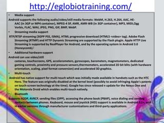 http://eglobiotraining.com/
•   Media support
Android supports the following audio/video/still media formats: WebM, H.263, H.264, AAC, HE-
    AAC (in 3GP or MP4 container), MPEG-4 SP, AMR, AMR-WB (in 3GP container), MP3, MIDI,Ogg
    Vorbis, FLAC, WAV, JPEG, PNG, GIF, BMP, WebP.
•   Streaming media support
 RTP/RTSP streaming (3GPP PSS, ISMA), HTML progressive download (HTML5 <video> tag). Adobe Flash
    Streaming (RTMP) and HTTP Dynamic Streaming are supported by the Flash plugin. Apple HTTP Live
    Streaming is supported by RealPlayer for Android, and by the operating system in Android 3.0
    (Honeycomb).[
•   Additional hardware support
Android can use video/still
    cameras, touchscreens, GPS, accelerometers, gyroscopes, barometers, magnetometers, dedicated
    gaming controls, proximity and pressure sensors,thermometers, accelerated 2D bit blits (with hardware
    orientation, scaling, pixel format conversion) and accelerated 3D graphics.
•   Multi-touch
 Android has native support for multi-touch which was initially made available in handsets such as the HTC
    Hero. The feature was originally disabled at the kernel level (possibly to avoid infringing Apple's patents
    on touch-screen technology at the time). Google has since released n update for the Nexus One and
    the Motorola Droid which enables multi-touch natively.
•   Bluetooth
Supports A2DP, AVRCP, sending files (OPP), accessing the phone book (PBAP), voice dialing and sending
    contacts between phones. Keyboard, mouse and joystick (HID) support is available in Android 3.1+, and
    in earlier versions through manufacturer customizations and third-party applications.
 