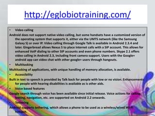 http://eglobiotraining.com/
• Video calling
Android does not support native video calling, but some handsets have a customized version of
    the operating system that supports it, either via the UMTS network (like the Samsung
    Galaxy S) or over IP. Video calling through Google Talk is available in Android 2.3.4 and
    later. Gingerbread allows Nexus S to place Internet calls with a SIP account. This allows for
    enhanced VoIP dialing to other SIP accounts and even phone numbers. Skype 2.1 offers
    video calling in Android 2.3, including front camera support. Users with the Google+
    android app can video chat with other google+ users through hangouts.
• Multitasking
Multitasking of applications, with unique handling of memory allocation, is available.
• Accessibility
Built in text to speech is provided by Talk back for people with low or no vision. Enhancements
    for people with hearing disabilities is available as is other aids.
• Voice based features
Google search through voice has been available since initial release. Voice actions for calling,
    texting, navigation, etc. are supported on Android 2.2 onwards.
• Tethering
Android supports tethering, which allows a phone to be used as a wireless/wired Wi-Fi
    hotspot.
 