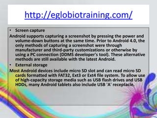 http://eglobiotraining.com/
• Screen capture
Android supports capturing a screenshot by pressing the power and
  volume-down buttons at the same time. Prior to Android 4.0, the
  only methods of capturing a screenshot were through
  manufacturer and third-party customizations or otherwise by
  using a PC connection (DDMS developer's tool). These alternative
  methods are still available with the latest Android.
• External storage
Most Android devices include micro SD slot and can read micro SD
  cards formatted with FAT32, Ext3 or Ext4 file system. To allow use
  of high-capacity storage media such as USB flash drives and USB
  HDDs, many Android tablets also include USB 'A' receptacle.
 