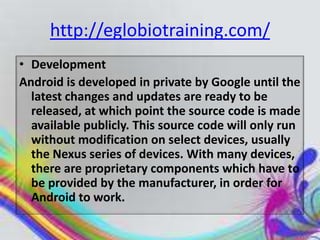 http://eglobiotraining.com/
• Development
Android is developed in private by Google until the
  latest changes and updates are ready to be
  released, at which point the source code is made
  available publicly. This source code will only run
  without modification on select devices, usually
  the Nexus series of devices. With many devices,
  there are proprietary components which have to
  be provided by the manufacturer, in order for
  Android to work.
 