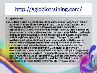 http://eglobiotraining.com/
• Applications
Android has a growing selection of third party applications, which can be
  acquired by users either through an app store such as Google Play or
  the Amazon Appstore, or by downloading and installing the
  application's APK file from a third-party site. The Play Store application
  allows users to browse, download and update apps published by Google
  and third-party developers, and is pre-installed on devices that comply
  with Google's compatibility requirements. The app filters the list of
  available applications to those that are compatible with the user's
  device, and developers may restrict their applications to particular
  carriers or countries for business reasons. Purchases of unwanted
  applications can be refunded within 15 minutes of the time of
  download, and some carriers offer direct carrier billing for Google Play
  application purchases, where the cost of the application is added to the
  user's monthly bill. As of September 2012, there were more than
  675,000 apps available for Android, and the estimated number of
  applications downloaded from the Play Store was 25 billion.
 