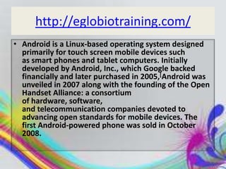 http://eglobiotraining.com/
• Android is a Linux-based operating system designed
  primarily for touch screen mobile devices such
  as smart phones and tablet computers. Initially
  developed by Android, Inc., which Google backed
  financially and later purchased in 2005,[Android was
  unveiled in 2007 along with the founding of the Open
  Handset Alliance: a consortium
  of hardware, software,
  and telecommunication companies devoted to
  advancing open standards for mobile devices. The
  first Android-powered phone was sold in October
  2008.
 