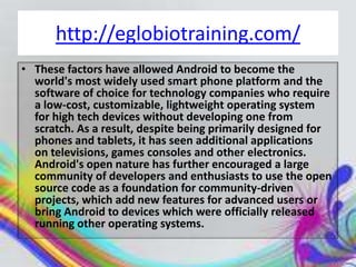 http://eglobiotraining.com/
• These factors have allowed Android to become the
  world's most widely used smart phone platform and the
  software of choice for technology companies who require
  a low-cost, customizable, lightweight operating system
  for high tech devices without developing one from
  scratch. As a result, despite being primarily designed for
  phones and tablets, it has seen additional applications
  on televisions, games consoles and other electronics.
  Android's open nature has further encouraged a large
  community of developers and enthusiasts to use the open
  source code as a foundation for community-driven
  projects, which add new features for advanced users or
  bring Android to devices which were officially released
  running other operating systems.
 