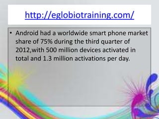 http://eglobiotraining.com/
• Android had a worldwide smart phone market
  share of 75% during the third quarter of
  2012,with 500 million devices activated in
  total and 1.3 million activations per day.
 