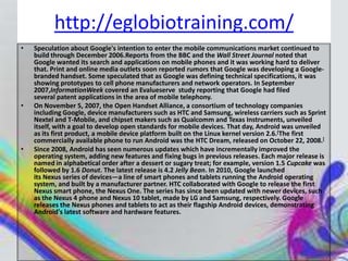 http://eglobiotraining.com/
•   Speculation about Google's intention to enter the mobile communications market continued to
    build through December 2006.Reports from the BBC and the Wall Street Journal noted that
    Google wanted its search and applications on mobile phones and it was working hard to deliver
    that. Print and online media outlets soon reported rumors that Google was developing a Google-
    branded handset. Some speculated that as Google was defining technical specifications, it was
    showing prototypes to cell phone manufacturers and network operators. In September
    2007,InformationWeek covered an Evalueserve study reporting that Google had filed
    several patent applications in the area of mobile telephony.
•   On November 5, 2007, the Open Handset Alliance, a consortium of technology companies
    including Google, device manufacturers such as HTC and Samsung, wireless carriers such as Sprint
    Nextel and T-Mobile, and chipset makers such as Qualcomm and Texas Instruments, unveiled
    itself, with a goal to develop open standards for mobile devices. That day, Android was unveiled
    as its first product, a mobile device platform built on the Linux kernel version 2.6.[The first
    commercially available phone to run Android was the HTC Dream, released on October 22, 2008.[
•   Since 2008, Android has seen numerous updates which have incrementally improved the
    operating system, adding new features and fixing bugs in previous releases. Each major release is
    named in alphabetical order after a dessert or sugary treat; for example, version 1.5 Cupcake was
    followed by 1.6 Donut. The latest release is 4.2 Jelly Bean. In 2010, Google launched
    its Nexus series of devices—a line of smart phones and tablets running the Android operating
    system, and built by a manufacturer partner. HTC collaborated with Google to release the first
    Nexus smart phone, the Nexus One. The series has since been updated with newer devices, such
    as the Nexus 4 phone and Nexus 10 tablet, made by LG and Samsung, respectively. Google
    releases the Nexus phones and tablets to act as their flagship Android devices, demonstrating
    Android's latest software and hardware features.
 