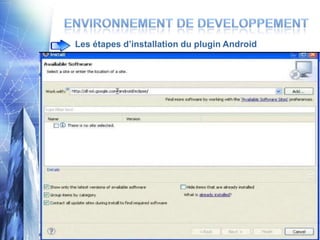 Les étapes d’installation du plugin Android



Démarrer éclipse: il vous suffit d’aller sur le dossier
Eclipse et lancer Eclipse.exe ,en cas d’une erreur il
faut installer le JRE (Java Runtime Environement)

Maintenant il faut intégrer le plug-in android


HelpInstall new SoftwareWork with :
https://dl-ssl.google.com/android/eclipse/

Après avoir terminer l’installation du plugin vous devez
redemarrer Eclipse

                     11
 