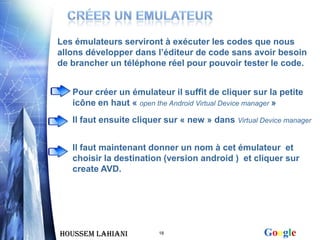 Les émulateurs serviront à exécuter les codes que nous
allons développer dans l’éditeur de code sans avoir besoin
de brancher un téléphone réel pour pouvoir tester le code.


   Pour créer un émulateur il suffit de cliquer sur la petite
   icône en haut « open the Android Virtual Device manager »
   Il faut ensuite cliquer sur « new » dans Virtual Device manager


   Il faut maintenant donner un nom à cet émulateur et
   choisir la destination (version android ) et cliquer sur
   create AVD.




Houssem LAHIANI          18                          Google
 