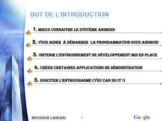 1. Mieux connaitre le système android

2. VOUS AIDER   à DéMARRER la programmation sous android


3. Obtenir l’EnvironnEmEnt de développement mis en place

 4. Créer Certaines applications de démonstration

 5. susciter l'enthousiasme (YOU CAN DO IT !)




Houssem LAHIANI        2                        Google
 
