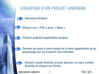 Démarrer Eclipse


  Cliquer sur « File » puis « New »


  Choisir android application project


  Donner un nom à votre projet et à votre application et au
  paquetage qui va contenir vos activités


    Choisir create Activity et puis donner un nom à cette
    Activity et cliquer sur finish

Houssem LAHIANI        23                      Google
 
