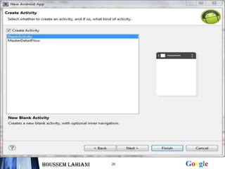 Démarrer Eclipse


  Cliquer sur « File » puis « New »


  Choisir android application project


  Donner un nom à votre projet et à votre application et au
  paquetage qui va contenir vos activités


    Choisir create Activity et puis donner un nom à cette
    Activity et cliquer sur finish

Houssem LAHIANI        25                      Google
 