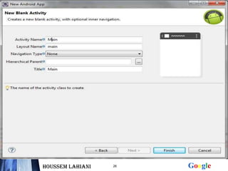 Démarrer Eclipse


  Cliquer sur « File » puis « New »


  Choisir android application project


  Donner un nom à votre projet et à votre application et au
  paquetage qui va contenir vos activités


    Choisir create Activity et puis donner un nom à cette
    Activity et cliquer sur finish

Houssem LAHIANI        26                      Google
 