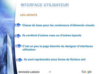 LES LAYOUTS



  Classe de base pour les conteneurs d’éléments visuels


  Ils contient d’autres vues ou d’autres layouts


  C’est un peu la page blanche du designer d’interfaces
  utilisateur


   Ils sont représentés sous forme de fichiers xml



Houssem LAHIANI       28                           Google
 