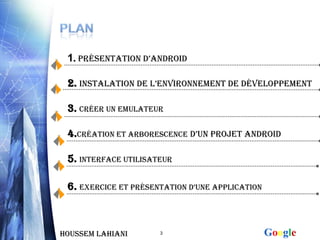 1. Présentation d’android

 2. INSTALATION DE l’EnvironnEmEnt de développement

 3. Créer un emulateur

 4.Création et Arborescence d’un projet android

 5. INTERFACE UTILISATEUR

 6. EXErCiCE Et présEntation d’unE appliCation



Houssem LAHIANI       3                          Google
 