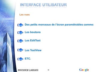 Les vues



     Des petits morceaux de l’écran paramétrables comme:

     Les boutons


     Les EditText


     Les TextView


     ETC.



Houssem LAHIANI      36                      Google
 