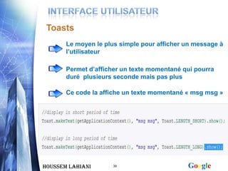 Toasts
       Le moyen le plus simple pour afficher un message à
       l’utilisateur

       Permet d’afficher un texte momentané qui pourra
       duré plusieurs seconde mais pas plus

       Ce code la affiche un texte momentané « msg msg »




Houssem LAHIANI       39                     Google
 