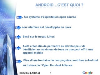 Un système d’exploitation open source


  son interface est développée en Java


  Basé sur le noyau Linux


  A été créer afin de permettre au développeur de
  bénéficier au maximum de tous ce que peut offrir une
  appareil mobile

   Plus d’une trentaine de compagnies contribue à Android
  au travers de l’Open Handset Alliance

Houssem LAHIANI       4                       Google
 
