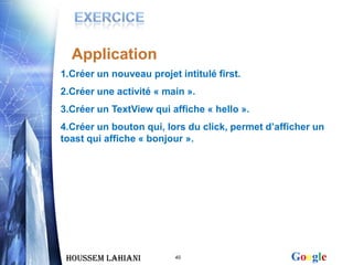 Application
1.Créer un nouveau projet intitulé first.
2.Créer une activité « main ».
3.Créer un TextView qui affiche « hello ».
4.Créer un bouton qui, lors du click, permet d’afficher un
toast qui affiche « bonjour ».




 Houssem LAHIANI          40                      Google
 