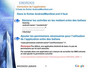Correction de l’application
3.Code du fichier AndroidManifest.xml

 Dans le fichier AndroidManifest.xml il faut:

      Déclarer les activités en les mettant entre des balises
      <Activity
      android:name=.’’nomActivite’’
      …………………………………>
      ………………………………..
      </Activity>

     Ajouter les permissions nécessaires pour l’utilisation
     de l’application entre des balises
     <uses-permission android:name="nomPermission" />.

     Remarque:Par défaut, une application Android de base n'a pas de
     permissions qui lui sont associés.
     Par exemple,dans une application qui a besoin de surveiller les SMS entrants
     on doit ajouter la permission suivante:
     <uses-permission android:name="android.permission.RECEIVE_SMS" />




 Houssem LAHIANI                  44                                Google
 