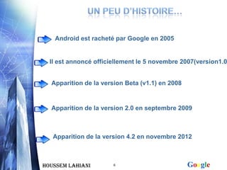 Android est racheté par Google en 2005


  Il est annoncé officiellement le 5 novembre 2007(version1.0


  Apparition de la version Beta (v1.1) en 2008


  Apparition de la version 2.0 en septembre 2009



   Apparition de la version 4.2 en novembre 2012



Houssem LAHIANI        6                         Google
 