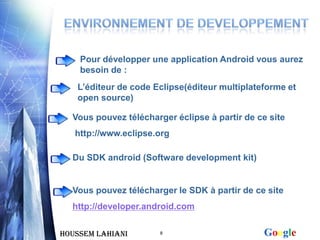 Pour développer une application Android vous aurez
    besoin de :
   L’éditeur de code Eclipse(éditeur multiplateforme et
   open source)

  Vous pouvez télécharger éclipse à partir de ce site
   http://www.eclipse.org

  Du SDK android (Software development kit)


  Vous pouvez télécharger le SDK à partir de ce site
  http://developer.android.com


Houssem LAHIANI        8                       Google
 