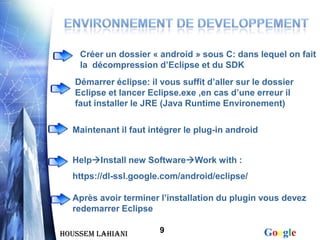Créer un dossier « android » sous C: dans lequel on fait
    la décompression d’Eclipse et du SDK
   Démarrer éclipse: il vous suffit d’aller sur le dossier
   Eclipse et lancer Eclipse.exe ,en cas d’une erreur il
   faut installer le JRE (Java Runtime Environement)

  Maintenant il faut intégrer le plug-in android


  HelpInstall new SoftwareWork with :
  https://dl-ssl.google.com/android/eclipse/

  Après avoir terminer l’installation du plugin vous devez
  redemarrer Eclipse

Houssem LAHIANI         9                          Google
 