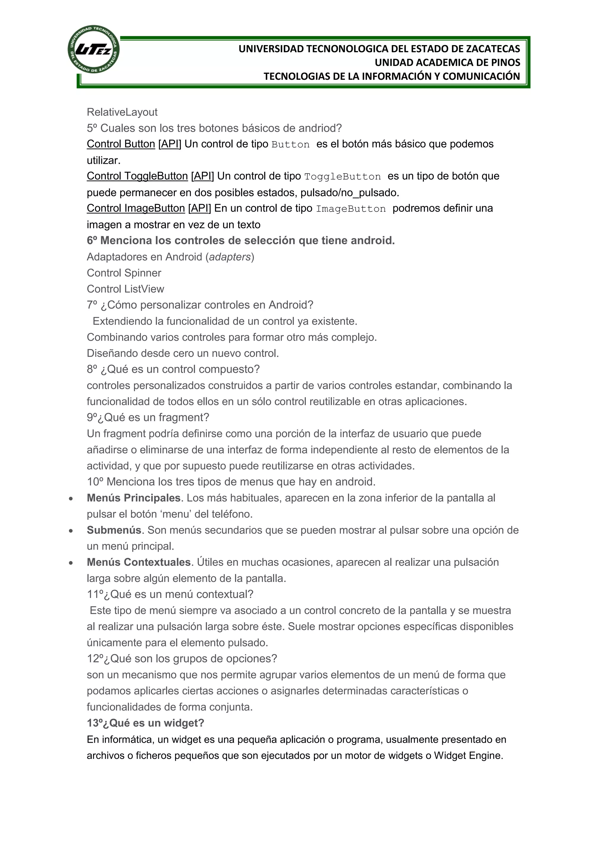 UNIVERSIDAD TECNONOLOGICA DEL ESTADO DE ZACATECAS
                                                            UNIDAD ACADEMICA DE PINOS
                                        TECNOLOGIAS DE LA INFORMACIÓN Y COMUNICACIÓN


    RelativeLayout
    5º Cuales son los tres botones básicos de andriod?
    Control Button [API] Un control de tipo Button es el botón más básico que podemos
    utilizar.
    Control ToggleButton [API] Un control de tipo ToggleButton es un tipo de botón que
    puede permanecer en dos posibles estados, pulsado/no_pulsado.
    Control ImageButton [API] En un control de tipo ImageButton podremos definir una
    imagen a mostrar en vez de un texto
    6º Menciona los controles de selección que tiene android.
    Adaptadores en Android (adapters)
    Control Spinner
    Control ListView
    7º ¿Cómo personalizar controles en Android?
      Extendiendo la funcionalidad de un control ya existente.
    Combinando varios controles para formar otro más complejo.
    Diseñando desde cero un nuevo control.
    8º ¿Qué es un control compuesto?
    controles personalizados construidos a partir de varios controles estandar, combinando la
    funcionalidad de todos ellos en un sólo control reutilizable en otras aplicaciones.
    9º¿Qué es un fragment?
    Un fragment podría definirse como una porción de la interfaz de usuario que puede
    añadirse o eliminarse de una interfaz de forma independiente al resto de elementos de la
    actividad, y que por supuesto puede reutilizarse en otras actividades.
    10º Menciona los tres tipos de menus que hay en android.
   Menús Principales. Los más habituales, aparecen en la zona inferior de la pantalla al
    pulsar el botón ‘menu’ del teléfono.
   Submenús. Son menús secundarios que se pueden mostrar al pulsar sobre una opción de
    un menú principal.
   Menús Contextuales. Útiles en muchas ocasiones, aparecen al realizar una pulsación
    larga sobre algún elemento de la pantalla.
    11º¿Qué es un menú contextual?
     Este tipo de menú siempre va asociado a un control concreto de la pantalla y se muestra
    al realizar una pulsación larga sobre éste. Suele mostrar opciones específicas disponibles
    únicamente para el elemento pulsado.
    12º¿Qué son los grupos de opciones?
    son un mecanismo que nos permite agrupar varios elementos de un menú de forma que
    podamos aplicarles ciertas acciones o asignarles determinadas características o
    funcionalidades de forma conjunta.
    13º¿Qué es un widget?
    En informática, un widget es una pequeña aplicación o programa, usualmente presentado en
    archivos o ficheros pequeños que son ejecutados por un motor de widgets o Widget Engine.
 