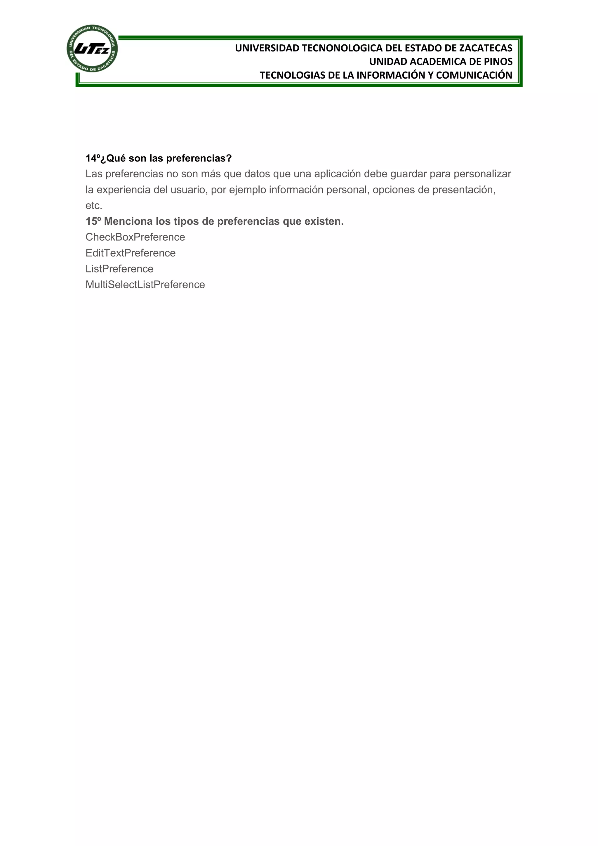 UNIVERSIDAD TECNONOLOGICA DEL ESTADO DE ZACATECAS
                                                        UNIDAD ACADEMICA DE PINOS
                                    TECNOLOGIAS DE LA INFORMACIÓN Y COMUNICACIÓN




14º¿Qué son las preferencias?
Las preferencias no son más que datos que una aplicación debe guardar para personalizar
la experiencia del usuario, por ejemplo información personal, opciones de presentación,
etc.
15º Menciona los tipos de preferencias que existen.
CheckBoxPreference
EditTextPreference
ListPreference
MultiSelectListPreference
 